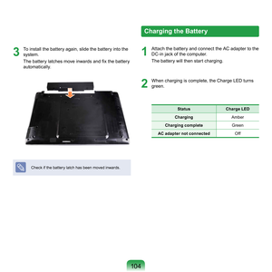 Page 104104
3
	 To	install	the	battery	again,	slide	the	battery	into	the	system.	
The battery latches move inwards and fix the battery 
automatically.
Check	if	the	battery	latch	has	been	moved	inwards.
Charging the Battery
1
	 Attach	the	battery	and	connect	the	AC	adapter	to	the	 DC-in	jack	of	the	computer.
The	battery	will	then	start	charging.
2
	 When	charging	is	complete,	the	Charge	LED	turns	green.
Status  Charge LED
Charging Amber
Charging complete Green
AC adapter not connected Off 
