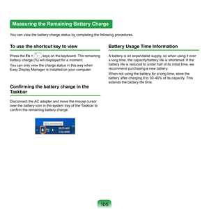 Page 105105
Measuring the Remaining Battery Charge
You	can	view	the	battery	charge	status	by	completing	the	following	procedures.
To use the shortcut key to view
Press	the	Fn	 +		keys	on	the	keyboard.	The	remaining	
battery	charge	(%)	will	displayed	for	a	moment.
You	can	only	view	the	charge	status	in	this	way	when	
Easy	Display	Manager	is	installed	on	your	computer.
Confirming the battery charge in the 
Taskbar
Disconnect	the	AC	adapter	and	move	the	mouse	cursor	
over	the	battery	icon	in	the	system	tray	of	the...