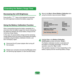 Page 10610
Extending the Battery Usage Time
Decreasing the LCD Brightness
Press	the	 Fn	 +		keys	on	the	keyboard	to	decrease	
the	LCD	brightness	to	extend	the	battery	usage	time.
Using the Battery Calibration Function
When	charging/discharging	the	battery	repeatedly	for	a	
short	 time	only,	 the	battery	usage	time	 may	be	reduced	 by	
the	difference	between	the	actual	battery	charge	and	the	
remaining	charge	display.
In	this	case,	the	actual	battery	charge	and	the	remaining	
charge	display	will	be	the	same...