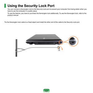 Page 107107
Using the Security Lock Port 
You	can	connect	a	Kensington	lock	to	the	Security	Lock	port	to	prevent	your	computer	from	being	stolen	when	you	
have	to	use	the	computer	in	a	public	place.
To	use	this	feature,	you	have	to	purchase	the	Kensington	lock	additionally.	To	use	the	Kensington	lock,	refer	to	the	
product	manual.
Tie the Kensington lock cable to a fixed object and install the other end of the cable to the Security Lock port. 