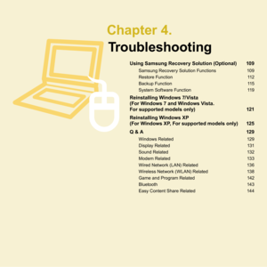 Page 108 Chapter  4.Troubleshooting
Using Samsung Recovery Solution (Optional)  109
Samsung	Recovery	Solution	Functions	 109
Restore	Function	 1
 1
Backup	Function	 1
 15
System	Software	Function	 1
 19
Reinstalling Windows 7/Vista 
(For Windows 7 and Windows Vista. 
For supported models only) 1
 21
Reinstalling Windows XP 
(For Windows XP, For supported models only)  125
Q & A  1
 29
Windows	Related	 19
Display	Related	 1
 31
Sound	Related	 1
 3
Modem	Related	 1
 33
Wired	Network	(LAN)	Related...