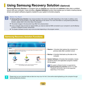 Page 109109
Using Samsung Recovery Solution (Optional)
Samsung Recovery Solution	is	a	program	that	can	backup	your	hard	disk	and	 restores	it	later	when	a	problem	
occurs	with	your	computer.	It	also	provides	a	 System Software	
 function	that	enables	you	to	install	or	backup	device	
drivers	and	system	software	programs	needed	for	your	system	to	function	properly.
Before You Start!
	 Samsung Recover y Solution	 may	not	be	provided	or	the	version	may	differ	depending	on	the	model.	In	addition,	some	
functions	may...