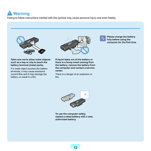 Page 121
 
Take care not to allow metal objects 
such as a key or clip to touch the 
battery terminal (metal parts).
I

f	a	metal	object	touches	the	battery	
terminals,	it	may	cause	excessive	
current flow and it may damage the 
battery, or result in a fire.
If liquid leaks out of the battery or 
there is a funny smell coming from 
the battery, remove the battery from 
the computer and contact a service 
center.
T

here	is	a	danger	of	an	explosion	or	
fire.
To use the computer safely, 
replace a dead...