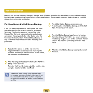 Page 11211
Restore Function
Not	only	can	you	use	Samsung	Recovery	Solution	when	Windows	is	running,	but	also	when	you	are	unable	to	boot	up	
into	Windows.	Let’s	learn	how	to	use	Samsung	Recovery	Solution.	Some	models	provide	a	backup	image	of	the	initial	
state	and	do	not	provide	partitioning.
Partition Setup & Initial Status Backup
If you turn your computer on for the first time, the Initial 
Status	Backup	function	is	performed	after	registering	
Windows.	This	function	saves	an	image	of	the	Initial	
Status...