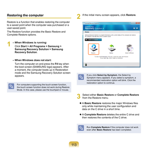 Page 113113
Restoring the computer
Restore	is	a	function	that	enables	restoring	the	computer	
to	a	saved	point	when	the	computer	was	purchased	or	a	
user-saved	point.
The	Restore	function	provides	the	Basic	Restore	and	
Complete	Restore	options.
1
	– When Windows is running:
				 Cl
ick	Start > All Programs > Samsung > 
Samsung Recovery Solution > Samsung 
Recovery Solution .
 
– When Windows does not start:
				Turn	the	computer	on	and	press	the	 F4	
key	when	
the	boot	screen	(SAMSUNG	logo)	appears.	After	
a...