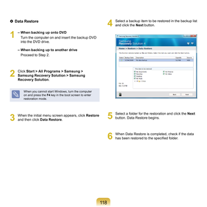 Page 118118
 Data Restore
1
	– When backing up onto DVD
				 T
urn	the	computer	on	and	insert	the	backup	DVD	
into	the	DVD	drive.
 
–   When backing up to another drive
				 Proceed	to	Step	 .
2
	 Click	Start > All Programs > Samsung > 
Samsung Recovery Solution > Samsung 
Recovery Solution .
When	you	cannot	start	Windows,	turn	the	computer	
on	and	press	the	F4	
key	in	the	boot	screen	to	enter	
restoration	mode.
3
	 When	the	initial	menu	screen	appears,	click	 Restore	
a
nd	then	click	 Data Restore .
4...