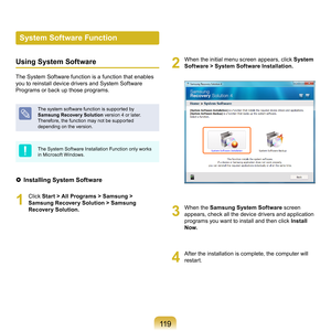 Page 119119
System Software Function
Using System Software
The	System	Software	function	is	a	function	that	enables	
you	to	reinstall	device	drivers	and	System	Software	
Programs	or	back	up	those	programs.	
The	system	software	function	is	supported	by	
Samsung Recover y Solution	
version	4	or	later.	
Therefore,	the	function	may	not	be	supported	
depending	on	the	version.
The	System	Software	Installation	Function	only	works	
in	Microsoft	Windows.
  Installing System Software
1
	 Click	 Start > All Programs >...