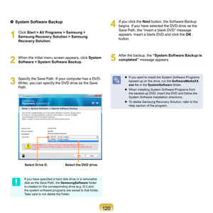 Page 1201 0
  System Software Backup
1
	 Click	 Start > All Programs > Samsung > 
Samsung Recovery Solution > Samsung 
Recovery Solution.
2
	 When	the	initial	menu	screen	appears,	click	 System 
Software > System Software Backup.
3
	 Specify	the	Save	Path.	If	your	computer	has	a	DVD- Writer,	you	can	specify	the	DVD	drive	as	the	Save	
Path.
Select Drive D.Select the DVD drive.
If you have specified a hard disk drive or a removable 
disk	as	the	Save	Path,	the	 SamsungSoftware	
folder	
is created on the...