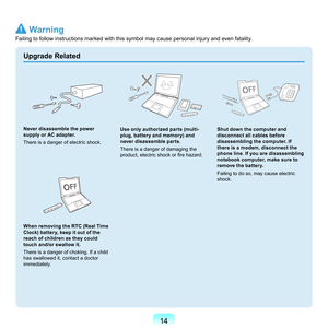 Page 1414
Upgrade Related
Never disassemble the power 
supply or AC adapter.
T
here	is	a	danger	of	electric	shock.
When removing the RTC (Real Time 
Clock) battery, keep it out of the 
reach of children as they could 
touch and/or swallow it.
T
here	is	a	danger	of	choking.	If	a	child	
has	swallowed	it,	contact	a	doctor	
immediately.	
Use only authorized parts (multi-
plug, battery and memory) and 
never disassemble parts.
T

here	is	a	danger	of	damaging	the	
product, electric shock or fire hazard.
Shut down the...