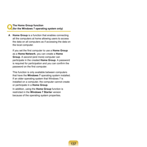 Page 137137
Q
 The Home Group function  
(for the Windows 7 operating system only)
A	 Home Group 	
 is	a	function	that	enables	connecting	
all	the	computers	at	home	allowing	users	to	access	
the	data	on	all	computers	as	if	accessing	the	data	on	
the	local	computer.
  If you set the first computer to use a  Home Group	
as

	a	Home Network ,
	you	can	create	a	 Home 
Group .
 	A	second	(and	more)	computer	can	
participate	in	the	created	 Home Group.
 	A	password	
is required for participation and you can confirm...