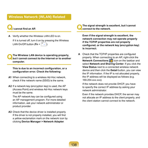 Page 138138
Q
  
I cannot find an AP.
A

  Verify	whether	the	Wireless	LAN	LED	is	on.
	 If	it	is	turned	off,	turn	it	on	by	pressing	the	Wireless	 LAN	On/Off	button	( Fn	
 +	).
Q
 The Wireless LAN device is operating properly, 
but I cannot connect to the Internet or to another 
computer.
  This is due to an incorrect configuration, or a 
configuration error. Check the following:
A

1  When	connecting	to	a	wireless	Ad-Hoc	network,	
check	if	the	network	name	(SSID)	is	the	same.
A2  If	a	network	key	(encryption...
