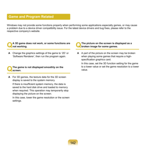 Page 14214
Game and Program Related
Windows	may	not	provide	some	functions	properly	when	performing	some	applications	especially	games,	or	may	cause	
a problem due to a device driver compatibility issue. For the latest device drivers and bug fixes, please refer to the 
r

espective	company’s	website.
Q
 A 3D game does not work, or some functions are 
not working.
A

  Change	the	graphics	settings	of	the	game	to	‘ D’	or	
‘Software	Renderer’,	then	run	the	program	again.
Q
  The game is not displayed...
