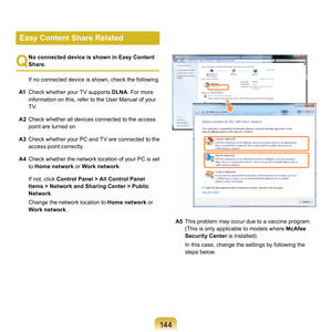 Page 144144
Q
 No connected device is shown in Easy Content 
Share.
	

If	 no	connected	device	is	shown,	 check	the	following.
A1	
Check	whether	your	TV	supports	 DLNA. 	For	more	
information	on	this,	refer	to	the	User	Manual	of	your	
TV.
A2	
Check	whether	all	devices	connected	to	the	access	 point	are	turned	on.
A3 	
Check	 whether	your	PC	and	 TV	are	 connected	 to	the	
access	point	correctly.
A4	
Check	whether	the	network	location	of	 your	PC	is	set	
to	 Home network 	
 or	Work network .
	
If	not,	click...