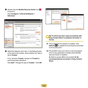 Page 145145
z	 Double-click	the	McAfee Security Center 	 icon		
to	launch	it.
	 Click	 Configure > Internet & Network > 
Advanced .
x	 Select	the	Network	menu	item.	In	the	Network	pane	
to	the	right	of	the	window,	check	whether	the	Type	is	
set	to	Trusted .
	

If	it	is	not	set	to	 Trusted,
 	change	it	to	 Trusted	 by	
performing	these	operations:
	 Click	 Edit	
 >	Change	the	type	to	 Trusted	 >	Click	OK.
Q
 My TV which has been used successfully with 
Easy Content Share is suddenly not shown in 
the list.
A1...