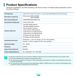 Page 148148
Product Specifications
The system specifications may differ depending on the derived models. For detailed system specifications, refer to 
the	product	catalogue.	
CPU (Optional)Intel	Core™	i5/	Core™	i4/	Core™	i3	/	Core		Duo/	Intel	Pentium	Dual	Core	Processor
Main Memory (Optional) M
e
 mory	type:		
DDR	SODIMM	
D D
R3	SODIMM
Main Chipset (Optional) HM
 55/PM55/PM45/GM45/GL40	
Hard Disk Drive (Optional)9.5mmH	S ATA	H DD
Graphics (Optional) In
 tel
	G
 MA
	4
 500M
	(
 Internal)
Intel
	G
 MA...