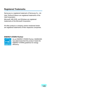 Page 149149
Registered Trademarks
Samsung	is	a	registered	trademark	of	Samsung	Co.,	Ltd.
Intel,	Pentium/Celeron	are	registered	trademarks	of	the	
Intel	Corporation.
Microsoft,	MS-DOS,	and	Windows	are	registered	
trademarks	of	the	Microsoft	Corporation.
All	other	product	or	company	names	mentioned	herein	
are	registered	trademarks	of	their	respective	companies.
ENERGY STAR® Partner
	 As	an	ENERGY	STAR®	Partner,	SAMSUNG	has	determined	that	this	product	meets	the	
ENERGY	STAR®	guidelines	for	energy	
efficiency. 