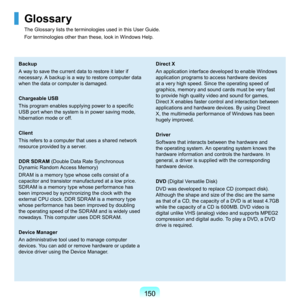 Page 150150
Glossary
The	Glossary	lists	the	terminologies	used	in	this	User	Guide.	
For	terminologies	other	than	these,	look	in	Windows	Help.
Backup
A	way	to	save	the	current	data	to	restore	it	later	if	
necessary.	A	backup	is	a	way	to	restore	computer	data	
when	the	data	or	computer	is	damaged.
Chargeable USB
This program enables supplying power to a specific 
U
SB	port	when	the	system	is	in	power	saving	mode,	
hibernation	mode	or	off.
Client
T

his	refers	to	a	computer	that	uses	a	shared	network	
resource...