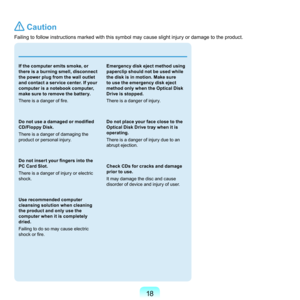 Page 1818
 Caution
Failing	to	follow	instructions	marked	with	this	symbol	may	cause	slight	injury	or	damage	to	the	product.
 
If the computer emits smoke, or 
there is a burning smell, disconnect 
the power plug from the wall outlet 
and contact a service center. If your 
computer is a notebook computer, 
make sure to remove the battery.
There is a danger of fire.
Do not use a damaged or modified 
CD/Floppy Disk.
T
here	is	a	danger	of	damaging	the	
product	or	personal	injury.
Do not insert your fingers into the...