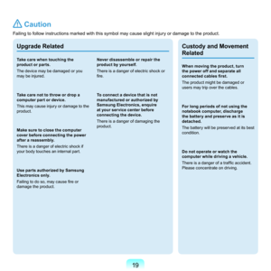 Page 1919
Upgrade Related
Take care when touching the 
product or parts.
T
he	device	may	be	damaged	or	you	
may	be	injured.
Take care not to throw or drop a 
computer part or device.
T

his	 may	 cause	 injury	or	damage	 to	the	
product.
Make sure to close the computer 
cover before connecting the power 
after a reassembly.
T

here	is	a	danger	of	electric	shock	if	
your	body	touches	an	internal	part.
Use parts authorized by Samsung 
Electronics only.
Failing to do so, may cause fire or 
d
 amage	the	product....