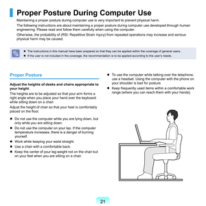 Page 211
Proper Posture
Adjust the heights of desks and chairs appropriate to 
your height.
T

he	heights	are	to	be	adjusted	so	that	your	arm	forms	a	
right	angle	when	you	place	your	hand	over	the	keyboard	
while	sitting	down	on	a	chair.
Adjust	the	height	of	chair	so	that	your	heel	is	comfortably	
placed on the floor.
	
Do	not	use	the	computer	while	you	are	lying	down,	but	 only	while	you	are	sitting	down.
	
Do	not	use	the	computer	on	your	lap.	If	the	computer	 temperature	increases,	there	is	a	danger	of...