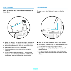 Page 22
Eye Position
Keep the monitor or LCD away from your eyes by at 
least 50cm.
50cm
	 Adjust	the	height	of	the	monitor	and	the	LCD	screen	so	that	its	top	height	is	equal	to	or	lower	than	your	eyes.
	
Avoid	setting	the	monitor	and	LCD	excessively	bright.
	
Keep	the	monitor	and	LCD	screen	clean.
	
If	you	wear	glasses,	clean	them	before	using	the	 computer.
	
When	entering	contents	printed	on	a	paper	into	the	 computer,	use	a	static	paper	holder	so	that	the	height	
of	the	paper	is	almost	equal...