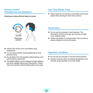 Page 233
Volume Control  
(Headphones and Speakers)
Check your volume first to listen to music.
Check your  
volume!!
	 Check	if	the	volume	is	too	loud	before	using	 headphones.
	
It	is	not	recommended	using	headphones	for	long	 periods	of	time.
	
Any	deviation	from	the	equalizer	default	setting	could	 cause	hearing	impairment.
	
The	default	setting	can	be	changed	through	software	 and	driver	updates	without	your	intervention.	Please	
check the equalizer default setting before first usage.
Use Time...