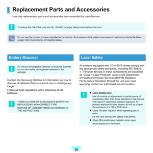 Page 26
Battery Disposal
Do	not	put	rechargeable	batteries	or	products	powered	
by	non-removable	rechargeable	batteries	in	the	
garbage.
Contact	the	Samsung	Helpline	for	information	on	how	to	
dispose	of	batteries	that	you	cannot	use	or	recharge	any	
longer.
F
ollow	all	local	regulations	when	disposing	of	old	
batteries.
THERE	IS	A	RISK	OF	EXPLOSION	IF	BATTERY	IS	
REPLACED	BY	AN	INCORRECT	TYPE.
DISPOSE	OF	USED	BATTERIES	ACCORDING	TO	
THE	INSTRUCTIONS.
Laser Safety
All	systems	equipped	with	CD	or	DVD...