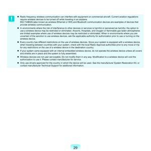 Page 299
	 Radio	frequency	wireless	communication	can	interfere	with	equipment	on	commercial	aircraft.	Current	aviation	regulations	
require	wireless	devices	to	be	turned	off	while	traveling	in	an	airplane.	 	
802.11ABGN (also known as wireless Ethernet or Wifi) and Bluetooth communication devices are examples of devices that 
p
 rovide	wireless	communication.
	
In	environments	where	the	risk	of	interference	to	other	devices	or	services	is	harmful	or	perceived	as	harmful,	the	option	to	 use a wireless...