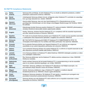 Page 3737
EU R&TTE Compliance Statements
Česky
[Czech]Samsung tímto prohlašuje, že tento Notebook PC je ve shodě se základními požadavky a dalšími 
příslušnými ustanoveními směrnice 1999/5/ES.
Dansk
[Danish]Undertegnede	Samsung	erklærer	herved,	at	følgende	udstyr	Notebook	PC	overholder	de	væsentlige	
krav	og	øvrige	relevante	krav	i	direktiv	1999/5/EF.
Deutsch
[German]Hiermit	erklärt	Samsung,	dass	sich	das	Gerät	Notebook	PC	in	Übereinstimmung	mit	den	
grundlegenden	Anforderungen	und	den	übrigen	einschlägigen...