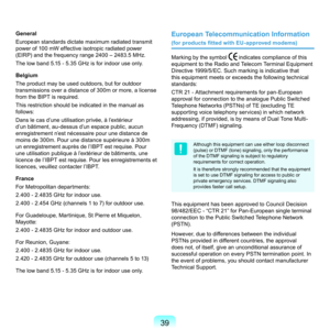 Page 3939
General
European	standards	dictate	maximum	radiated	transmit	
power	of	100	mW	effective	isotropic	radiated	power	
(EIRP)	and	the	frequency	range	400	–	483.5	MHz.
The	low	band	5.15	-	5.35	GHz	is	for	indoor	use	only.
Belgium
T
 he	product	may	be	used	outdoors,	but	for	outdoor	
transmissions	over	a	distance	of	300m	or	more,	a	license	
from	the	BIPT	is	required.
This	restriction	should	be	indicated	in	the	manual	as	
follows:
D

ans	le	cas	d’une	utilisation	privée,	à	l’extérieur	
d’un	bâtiment,...