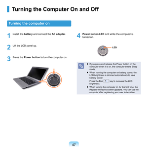 Page 4747
Turning the Computer On and Off
Turning the computer on
1
	 Install	the	battery	and	connect	the	AC adapter.
2
	 Lift	the	LCD	panel	up.
3
	 Press	the			 Power button 	to	turn	the	computer	on.
4
	Power button LED 	is	lit	while	the	computer	is	
turned	on.
	 If	you	press	and	release	the	Power	button	on	the	
computer	when	it	is	on,	the	computer	enters	Sleep	
mode.
	 When	running	the	computer	on	battery	power,	the	 LCD	brightness	is	dimmed	automatically	to	save	
battery	power.
	 Press	the Fn+	
	key	to...