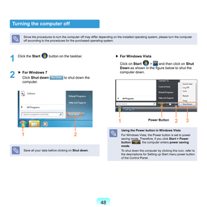 Page 4848
Turning the computer off
Since	the	procedures	to	turn	the	computer	off	may	differ	depending	on	the	installed	operating	system,	please	turn	the	computer	
off	according	to	the	procedures	for	the	purchased	operating	system.
1
	 Click	the	Start		button	on	the	taskbar.
2
	▶	 For Windows 7
	 	 Cl
ick	 Shut down 	
	to	shut	down	the	
computer.
1 2
Save	all	your	data	before	clicking	on	 Shut down.
▶	For Windows Vista
	 	
Cl
ick	on	 Start	
	>		and	then	click	on	Shut 
Down as shown in the figure below to shut...