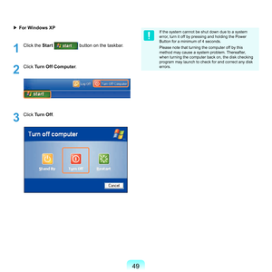 Page 4949
▶ For Windows XP
1
	 Click	the	Start		button	on	the	taskbar.
2
	 Click	Turn Off Computer .
3
	 Click	Turn Off .
If	the	system	cannot	be	shut	down	due	to	a	system	
error,	turn	it	off	by	pressing	and	holding	the	Power	
Button	for	a	minimum	of	4	seconds.
Please	note	that	turning	the	computer	off	by	this	
method	may	cause	a	system	problem.	Thereafter,	
when	turning	the	computer	back	on,	the	disk	checking	
program	may	launch	to	check	for	and	correct	any	disk	
errors. 