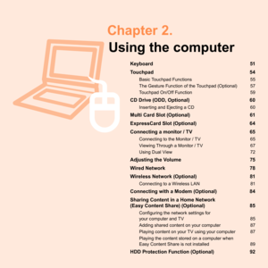 Page 50 Chapter  2.Using the computer
Keyboard  51
Touchpad  54
Basic	Touchpad	Functions	 55
The	Gesture	Function	of	the	Touchpad	(Optional)	 57
Touchpad	On/Off	Function	 59
CD Drive (ODD, Optional) 60
Inserting	and	Ejecting	a	CD	 0
Multi Card Slot (Optional) 61
ExpressCard Slot (Optional)  64
Connecting a monitor / TV  65
Connecting	to	the	Monitor	/	TV	 5
Viewing	Through	a	Monitor	/	TV	 7
Using	Dual	View	 7
Adjusting the Volume 75
Wired Network  78
Wireless Network (Optional)  81
Connecting...