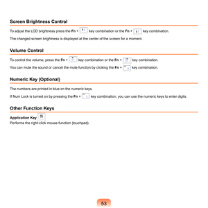 Page 5353
Screen Brightness Control
To	adjust	the	LCD	brightness	press	the	Fn	 +		key	combination	or	the	 Fn	 +		key	combination.
The	changed	screen	brightness	is	displayed	at	the	center	of	the	screen	for	a	moment.
Volume Control
To	control	the	volume,	press	the	 Fn	 +		key	combination	or	the	 Fn	 +		key	combination.
You	can	mute	the	sound	or	cancel	the	mute	function	by	clicking	the	 Fn	
 +		key	combination.
Numeric Key (Optional)
The	numbers	are	printed	in	blue	on	the	numeric	keys.
If	Num	Lock	is	turned	on	by...