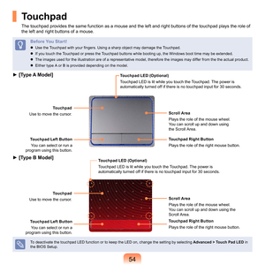 Page 5454
Touchpad
The	touchpad	provides	the	same	function	as	a	mouse	and	the	left	and	right	buttons	of	the	touchpad	plays	the	role	of	
the	left	and	right	buttons	of	a	mouse.
Before You Start!
 Use the Touchpad with your fingers. Using a sharp object may damage the Touchpad.
	
If	you	touch	the	Touchpad	or	press	the	Touchpad	buttons	while	booting	up,	the	Windows	boot	time	may	be	extended.
	
The	images	used	for	the	illustration	are	of	a	representative	model,	therefore	the	images	may	differ	from	the	the	actual...