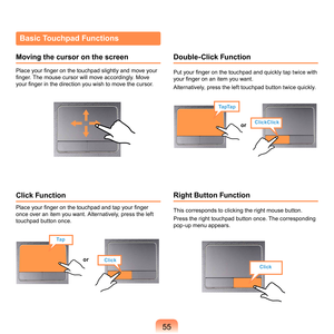 Page 5555
ClickClick
TapTap
or
Tap
Clickor
Click
Basic Touchpad Functions
Moving the cursor on the screen
Place your finger on the touchpad slightly and move your 
finger. The mouse cursor will move accordingly. Move 
your finger in the direction you wish to move the cursor.
Click Function
Place your finger on the touchpad and tap your finger 
once	over	an	item	you	want.	Alternatively,	press	the	left	
touchpad	button	once.
Double-Click Function
Put your finger on the touchpad and quickly tap twice with 
your...