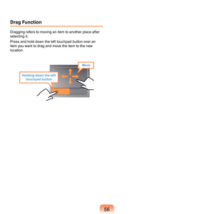 Page 565
Drag Function
Dragging	refers	to	moving	an	item	to	another	place	after	
selecting	it.
Press	and	hold	down	the	left	touchpad	button	over	an	
item	you	want	to	drag	and	move	the	item	to	the	new	
location.
Holding down the left 
touchpad button
Move 