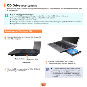 Page 600
CD Drive (ODD, Optional)
An optical disk drive is optional and may differ depending on your computer model. For detailed specifications, refer 
to	the	catalogue.
	 Do	not	insert	a	cracked	or	scratched	CD.		
O
ther wise,	the	CD	may	break	and	damage	the	optical	disk	drive	when	the	CD	rotates	at	a	high	speed.
	
When	you	clean	a	CD	or	DVD	title,	wipe	with	a	soft	cloth	from	inside	to	outside.
	
Insert	a	Mini	CD	into	the	center	of	the	CD	drive.
	
The	images	used	for	the	illustration	are	of	a...