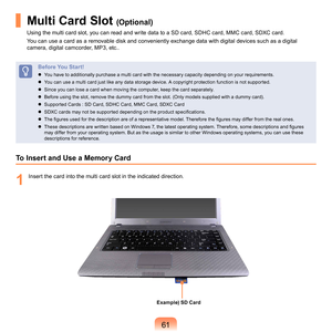 Page 611
Multi Card Slot (Optional)
Using	the	multi	card	slot,	you	can	read	and	write	data	to	a	SD	card,	SDHC	card,	MMC	card,	SDXC	card.
You	can	use	a	card	as	a	removable	disk	and	conveniently	exchange	data	with	digital	devices	such	as	a	digital	
camera,	digital	camcorder,	MP3,	etc..
Before You Start!
	 You	have	to	additionally	purchase	a	multi	card	with	the	necessary	capacity	depending	on	your	requirements.
	
You	can	use	a	multi	card	just	like	any	data	storage	device.	A	copyright	protection	function	is...