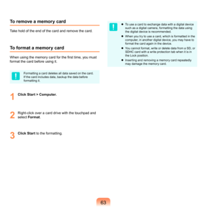 Page 633
To remove a memory card
Take	hold	of	the	end	of	the	card	and	remove	the	card.
To format a memory card
When using the memory card for the first time, you must 
format	the	card	before	using	it.
Formatting	a	card	deletes	all	data	saved	on	the	card.	
If	the	card	includes	data,	backup	the	data	before	
formatting	it.
1
	 Click Start > Computer.
2
	 Right-click	over	a	card	drive	with	the	touchpad	and	
select	Format .
3
	Click Start	 to	the	formatting.
	 To	use	a	card	to	exchange	data	with	a	digital...