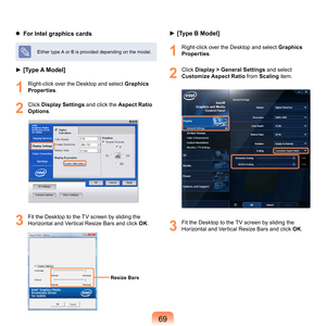 Page 699
  For Intel graphics cards
Either	type	A	or	B	is	provided	depending	on	the	model.
► [Type A Model]
1
	 Right-click	over	the	Desktop	and	select	Graphics 
Properties .
2
	 Click	Display Settings	 and	click	the	Aspect Ratio 
Options .
3
	 Fit	the	Desktop	to	the	TV	screen	by	sliding	the	
Horizontal	and	Vertical	Resize	Bars	and	click	 OK.
► [Type B Model]
1
	 Right-click	over	the	Desktop	and	select	Graphics 
Properties .
2
	 Click	Display > General Settings	 and	select	
Customize Aspect Ratio	
 from...