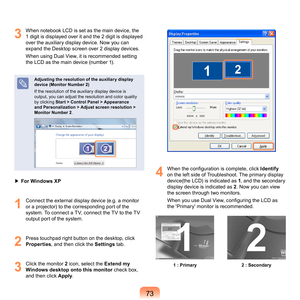 Page 7373
3
	 When	notebook	LCD	is	set	as	the	main	device,	the	1	digit	is	displayed	over	it	and	the		digit	is	displayed	
over	the	auxiliary	display	device.	Now	you	can	
expand	the	Desktop	screen	over		display	devices.
When	using	Dual	View,	it	is	recommended	setting	
the	LCD	as	the	main	device	(number	1).
Adjusting the resolution of the auxiliar y display 
device (Monitor Number 2)
I

f	the	resolution	of	the	auxiliary	display	device	is	
output,	you	can	adjust	the	resolution	and	color	quality	
by...