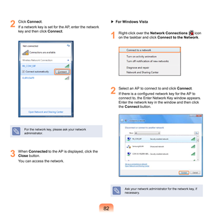 Page 828
2
	 Click	 Connect .
If
	a	network	key	is	set	for	the	AP,	enter	the	network	
key	and	then	click	 Connect.
For	the	network	key,	please	ask	your	network	
administrator.
3
	 When	Connected	 to	the	AP	is	displayed,	click	the	
Close	
 button.
You	can	access	the	network. ▶ 
For Windows Vista
1
	 Right-click	over	the	Network Connections		icon	
on	the	taskbar	and	click	 Connect to the Network.
2
	 Select	an	AP	to	connect	to	and	click	 Connect.
If there is a configured network key for the AP to 
c
 onnect...