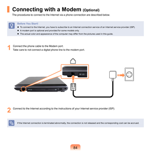 Page 8484
Connecting with a Modem (Optional)
The	procedures	to	connect	to	the	Internet	via	a	phone	connection	are	described	below.
Before You Start!
	 To	connect	to	the	Internet,	you	have	to	subscribe	to	an	Internet	connection	service	of	an	Internet	service	provider	(ISP).
	
A	modem	port	is	optional	and	provided	for	some	models	only.
	
The	actual	color	and	appearance	of	the	computer	may	differ	from	the	pictures	used	in	this	guide.
1
	 Connect	the	phone	cable	to	the	Modem	port.Take	care	to	not	connect	a...