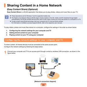 Page 8585
Sharing Content in a Home Network  
(Easy Content Share) (Optional)
Easy Content Share is a DLNA application that allows you to play photos, videos and music files on your TV.
	 These	descriptions	are	for	Windows	7	and	for	supported	models	only.	
	
The	Digital	Living	Network	Alliance	(DLNA)	aligns	industry	leaders	in	the	CE,	mobile,	and	PC	industries	through	digital	
interoperability, and DLNA-certified devices allow users to play videos, photos and music files stored on a computer on a TV. 
  T
o...