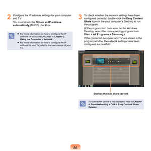 Page 868
2
  Configure the IP address settings for your computer 
and	TV.
You	must	check	the	 Obtain an IP address 
automatically	
 (DHCP)	checkbox.
 For more information on how to configure the IP 
address	for	your	computer,	refer	to	 Chapter 2. 
Using the Computer > Network .
  F
or more information on how to configure the IP 
address	for	your	TV,	refer	to	the	user	manual	of	your	
TV.
3
	 To	check	whether	the	network	settings	have	been	 configured correctly, double-click the  Easy Content 
Share	
 icon...