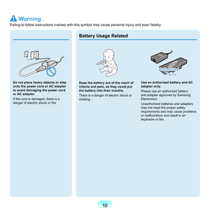 Page 1010
Do not place heavy objects or step 
onto the power cord or AC adapter 
to avoid damaging the power cord 
or AC adapter.
I
f	the	cord	is	damaged,	there	is	a	
danger of electric shock or fire.
 
Keep the battery out of the reach of 
infants and pets, as they could put 
the battery into their mouths.
T

here	is	a	danger	of	electric	shock	or	
choking.
Authorized  
Parts
Use an authorized battery and AC 
adapter only.
Pl

ease	use	an	authorized	battery	
and	adapter	approved	by	Samsung	
Electronics.
U...