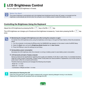 Page 9494
LCD Brightness Control
You	can	adjust	the	LCD	brightness	in	8	levels.
Before You Start!
The	screen	brightness	is	automatically	set	to	the	brightest	level	(brightness	level	8)	when	AC	power	is	connected	and	the	
brightness	is	automatically	set	dimmer	when	the	computer	runs	on	battery	power	to	extend	the	battery	use	time.
Controlling the Brightness Using the Keyboard
Adjust	the	LCD	brightness	by	pressing	the	Fn	+		key	or	the	Fn 	+		key.	
The	LCD	brightness	can	change	up	to	8	levels	and	the	brightness...