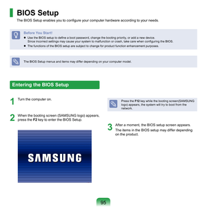 Page 9595
BIOS Setup
The BIOS Setup enables you to configure your computer hardware according to your needs.
Before You Start!
 Use the BIOS setup to define a boot password, change the booting priority, or add a new device. 	
Since incorrect settings may cause your system to malfunction or crash, take care when configuring the BIOS.
	
The	functions	of	the	BIOS	setup	are	subject	to	change	for	product	function	enhancement	purposes.
The	BIOS	Setup	menus	and	items	may	differ	depending	on	your	computer	model....